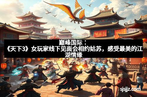 巅峰国际：《天下3》女玩家线下见面会相约姑苏，感受最美的江湖情缘